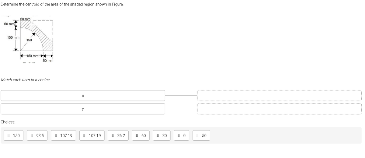 Determine the centroid of the area of the shaded region shown in Figure.
50 mm
50 mm
150 mm
150
150 mm
50 mm
Match each item to a choice:
y
Choices:
: 150
: 98.5
: 107.19
: 107.19
: 86.2
: 60
: 80
: 50
