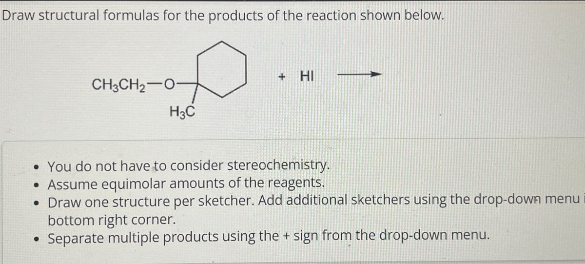 Draw structural formulas for the products of the reaction shown below.
CH3CH2-0
H3C
+ HI
• You do not have to consider stereochemistry.
• Assume equimolar amounts of the reagents.
• Draw one structure per sketcher. Add additional sketchers using the drop-down menu
bottom right corner.
Separate multiple products using the + sign from the drop-down menu.