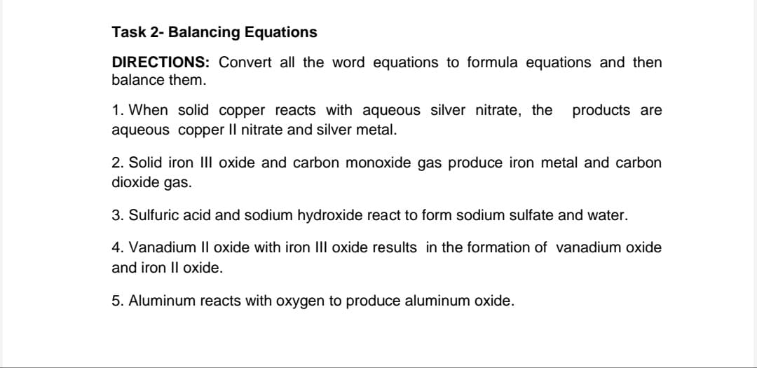 Task 2- Balancing Equations
DIRECTIONS: Convert all the word equations to formula equations and then
balance them.
products are
1. When solid copper reacts with aqueous silver nitrate, the
aqueous copper II nitrate and silver metal.
2. Solid iron III oxide and carbon monoxide gas produce iron metal and carbon
dioxide gas.
3. Sulfuric acid and sodium hydroxide react to form sodium sulfate and water.
4. Vanadium II oxide with iron III oxide results in the formation of vanadium oxide
and iron II oxide.
5. Aluminum reacts with oxygen to produce aluminum oxide.
