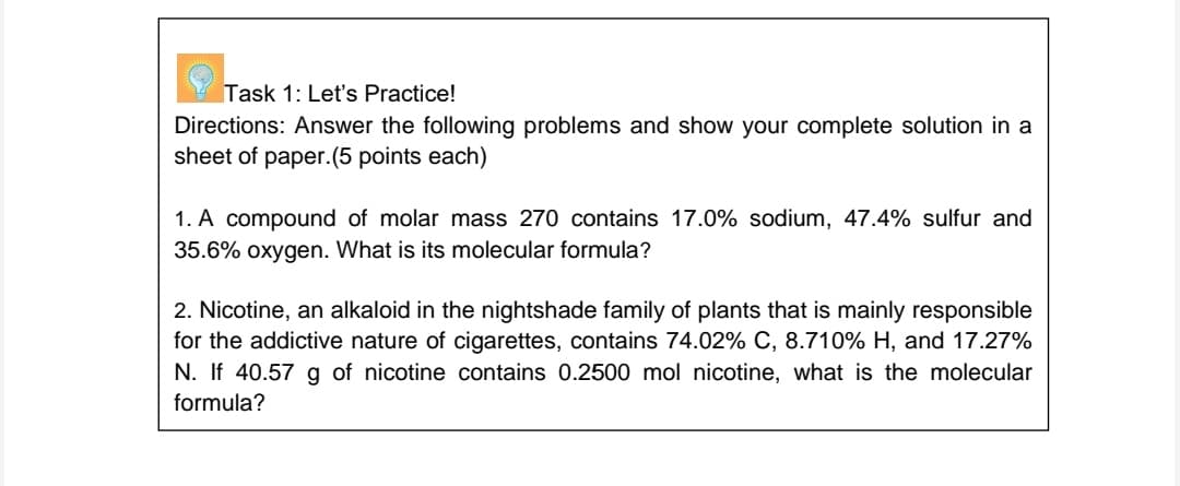 Task 1: Let's Practice!
Directions: Answer the following problems and show your complete solution in a
sheet of paper.(5 points each)
1. A compound of molar mass 270 contains 17.0% sodium, 47.4% sulfur and
35.6% oxygen. What is its molecular formula?
2. Nicotine, an alkaloid in the nightshade family of plants that is mainly responsible
for the addictive nature of cigarettes, contains 74.02% C, 8.710% H, and 17.27%
N. If 40.57 g of nicotine contains 0.2500 mol nicotine, what is the molecular
formula?
