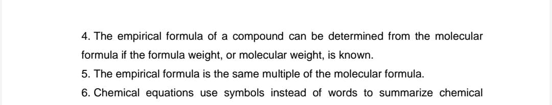 4. The empirical formula of a compound can be determined from the molecular
formula if the formula weight, or molecular weight, is known.
5. The empirical formula is the same multiple of the molecular formula.
6. Chemical equations use symbols instead of words to summarize chemical
