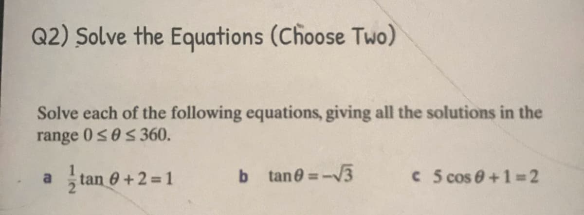 Q2) Solve the Equations (Choose Two)
Solve each of the following equations, giving all the solutions in the
range 0s0s360.
tan 6+2 1
b tane=-3
C 5 cos 0+1=2
a
