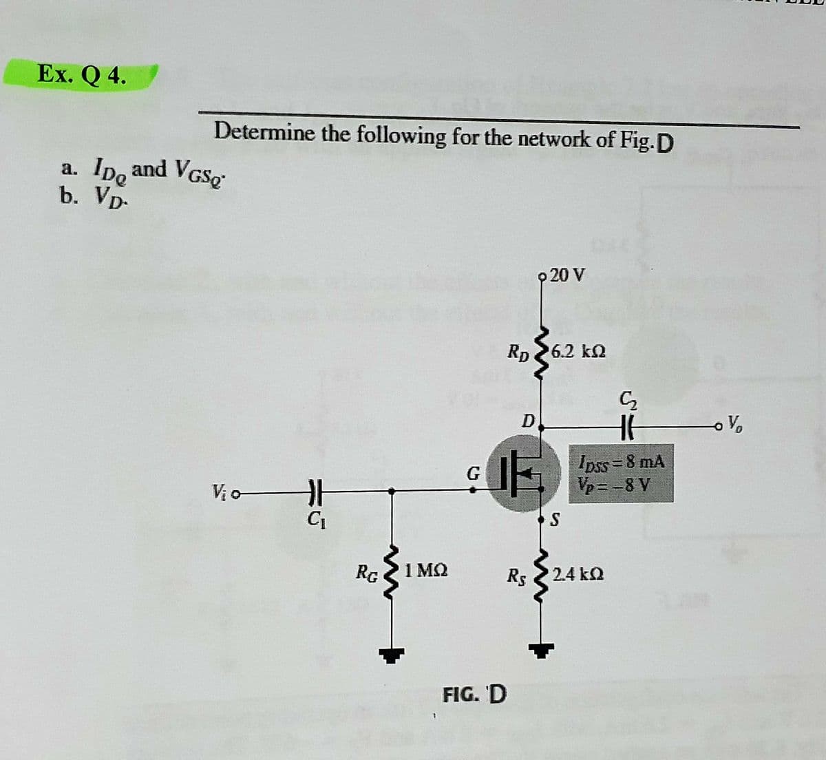 Ex. Q 4.
Determine the following for the network of Fig.D
a. Ipo and VGSO
IDe
b. Vp-
p 20 V
Rp 26.2 ka
D
Ipss = 8 mA
Vp= -8 V
G
Vi o
RG
1 MQ
Rs 2.4 ka
FIG. 'D
