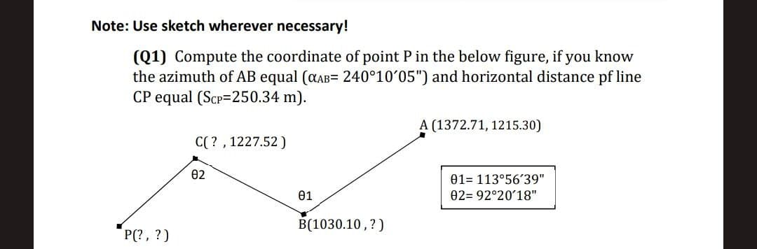 Note: Use sketch wherever necessary!
(Q1) Compute the coordinate of point P in the below figure, if you know
the azimuth of AB equal (αAB= 240°10′05") and horizontal distance pf line
CP equal (Scp=250.34 m).
P(?, ?)
C(?, 1227.52)
82
01
B(1030.10, ?)
A (1372.71, 1215.30)
01- 113°56'39"
02 92°20'18"