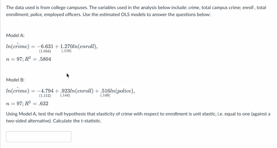 The data used is from college campuses. The variables used in the analysis below include: crime, total campus crime; enroll, total
enrollment; police, employed officers. Use the estimated OLS models to answer the questions below:
Model A:
In(crime) = -6.631 + 1.270ln(enroll),
(1.034) (.110)
n = 97; R² = .5804
Model B:
In(crime) = -4.794 + .923ln(enroll)
(.144)
(1.112)
n = 97; R² = .632
+.516ln(police),
(.149)
Using Model A, test the null hypothesis that elasticity of crime with respect to enrollment is unit elastic, i.e. equal to one (against a
two-sided alternative). Calculate the t-statistic.