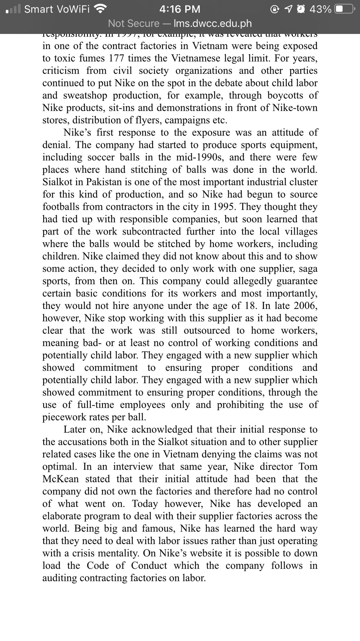 ll Smart VoWiFi
4:16 PM
O 1 0 43%
Not Secure – Ims.dwcc.edu.ph
-
TospolsIoImy. III 17TT,
in one of the contract factories in Vietnam were being exposed
to toxic fumes 177 times the Vietnamese legal limit. For years,
criticism from civil society organizations and other parties
continued to put Nike on the spot in the debate about child labor
and sweatshop production, for example, through boycotts of
Nike products, sit-ins and demonstrations in front of Nike-town
stores, distribution of flyers, campaigns etc.
Nike's first response to the exposure was an attitude of
denial. The company had started to produce sports equipment,
including soccer balls in the mid-1990s, and there were few
places where hand stitching of balls was done in the world.
Sialkot in Pakistan is one of the most important industrial cluster
for this kind of production, and so Nike had begun to source
footballs from contractors in the city in 1995. They thought they
had tied up with responsible companies, but soon learned that
part of the work subcontracted further into the local villages
where the balls would be stitched by home workers, including
children. Nike claimed they did not know about this and to show
some action, they decided to only work with one supplier, saga
sports, from then on. This company could allegedly guarantee
certain basic conditions for its workers and most importantly,
they would not hire anyone under the age of 18. In late 2006,
however, Nike stop working with this supplier as it had become
clear that the work was still outsourced to home workers,
meaning bad- or at least no control of working conditions and
potentially child labor. They engaged with a new supplier which
showed commitment to ensuring proper conditions and
potentially child labor. They engaged with a new supplier which
showed commitment to ensuring proper conditions, through the
use of full-time employees only and prohibiting the use of
piecework rates per ball.
Later on, Nike acknowledged that their initial response to
the accusations both in the Sialkot situation and to other supplier
related cases like the one in Vietnam denying the claims was not
optimal. In an interview that same year, Nike director Tom
McKean stated that their initial attitude had been that the
CAanipTC, It waS TOVCATCU that WOIKCIS
company did not own the factories and therefore had no control
of what went on. Today however, Nike has developed an
elaborate program to deal with their supplier factories across the
world. Being big and famous, Nike has learned the hard way
that they need to deal with labor issues rather than just operating
with a crisis mentality. On Nike's website it is possible to down
load the Code of Conduct which the company follows in
auditing contracting factories on labor.
