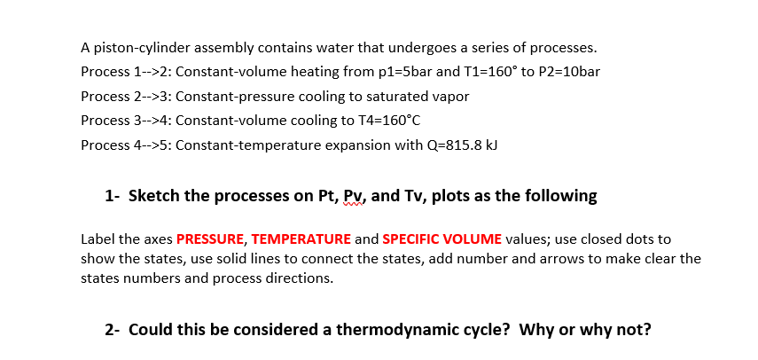 A piston-cylinder assembly contains water that undergoes a series of processes.
Process 1-->2: Constant-volume heating from p1=5bar and T1=160° to P2=10bar
Process 2-->3: Constant-pressure cooling to saturated vapor
Process 3-->4: Constant-volume cooling to T4=160°C
Process 4-->5: Constant-temperature expansion with Q=815.8 kJ
1- Sketch the processes on Pt, Pyv, and Tv, plots as the following
Label the axes PRESSURE, TEMPERATURE and SPECIFIC VvOLUME values; use closed dots to
show the states, use solid lines to connect the states, add number and arrows to make clear the
states numbers and process directions.
2- Could this be considered a thermodynamic cycle? Why or why not?
