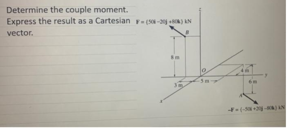 Determine the couple moment.
Express the result as a Cartesian F= (50i-20j +80k} kN
vector.
B
8 m
4 m
5 m
6 m
3 m
-F= (-50i +20j -S0k} kN
