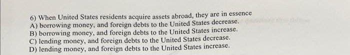 6) When United States residents acquire assets abroad, they are in essence
A) borrowing money, and foreign debts to the United States decrease.
B) borrowing money, and foreign debts to the United States increase.
C) lending money, and foreign debts to the United States decrease.
D) lending money, and foreign debts to the United States increase.
