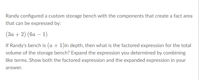 Randy configured a custom storage bench with the components that create a fact area
that can be expressed by:
(3a + 2) (6a - 1)
If Randy's bench is (a + 1)in depth, then what is the factored expression for the total
volume of the storage bench? Expand the expression you determined by combining
like terms. Show both the factored expression and the expanded expression in your
answer.