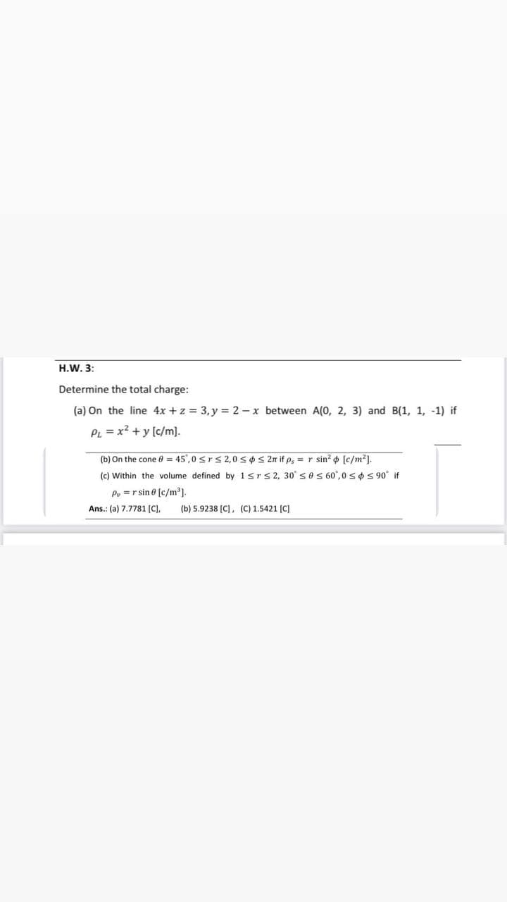 H.W. 3:
Determine the total charge:
(a) On the line 4x + z = 3, y = 2 - x between A(0, 2, 3) and B(1, 1, -1) if
PL = x² + y [c/m].
(b) On the cone 8 = 45,0 ≤r≤ 2,0 ≤ ≤ 2n if p, = r sin² [c/m²].
(c) Within the volume defined by 1≤r ≤ 2, 30 ≤0 ≤ 60,0 ≤ ≤ 90° if
Py = r sin 0 [c/m³].
Ans.: (a) 7.7781 [C],
(b) 5.9238 [C], (C) 1.5421 [C]