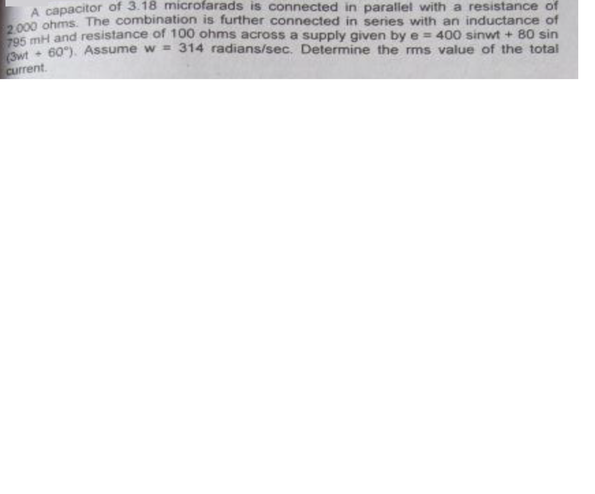 A capacitor of 3.18 microfarads is connected in parallel with a resistance of
0 ghms: The combination is further connected in series with an inductance of
O mH and resistance of 100 ohms across a supply given by e = 400 sinwt + 80 sin
60). Assume w = 314 radians/sec. Determine the ms value of the total
%3D
current.
