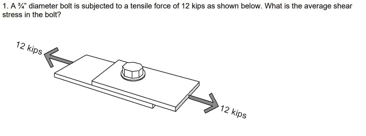 1. A 3/4" diameter bolt is subjected to a tensile force of 12 kips as shown below. What is the average shear
stress in the bolt?
12 kips
12 kips