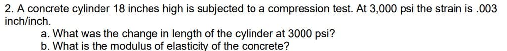 2. A concrete cylinder 18 inches high is subjected to a compression test. At 3,000 psi the strain is .003
inch/inch.
a. What was the change in length of the cylinder at 3000 psi?
b. What is the modulus of elasticity of the concrete?