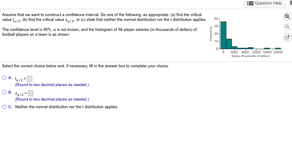 Assume that we want to construct a confidence interval. Do one of the following, as appropriate: (a) find the critical
value t/2: (b) find the critical value za/2, or (c) state that neither the normal distribution nor the t distribution applies
The confidence level is 90%, o is not known, and the histogram of 58 player salaries (in thousands of dollars) of
football players on a team is as shown.
