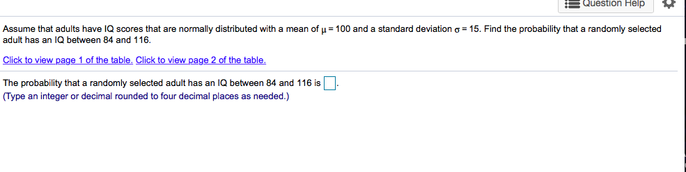 Assume that adults have IQ scores that are normally distributed with a mean of u = 100 and a standard deviation o = 15. Find the probability that a randomly selected
adult has an IQ between 84 and 116.
Click to view page 1 of the table. Click to view page 2 of the table.
The probability that a randomly selected adult has an IQ between 84 and 116 is
(Type an integer or decimal rounded to four decimal places as needed.)
