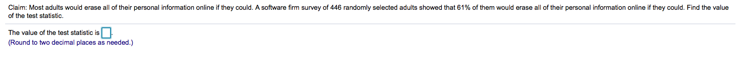 Claim: Most adults would erase all of their personal information online if they could. A software firm survey of 446 randomly selected adults showed that 61% of them would erase all of their personal information online if they could. Find the value
of the test statistic.
The value of the test statistic is
(Round to two decimal places as needed.)
