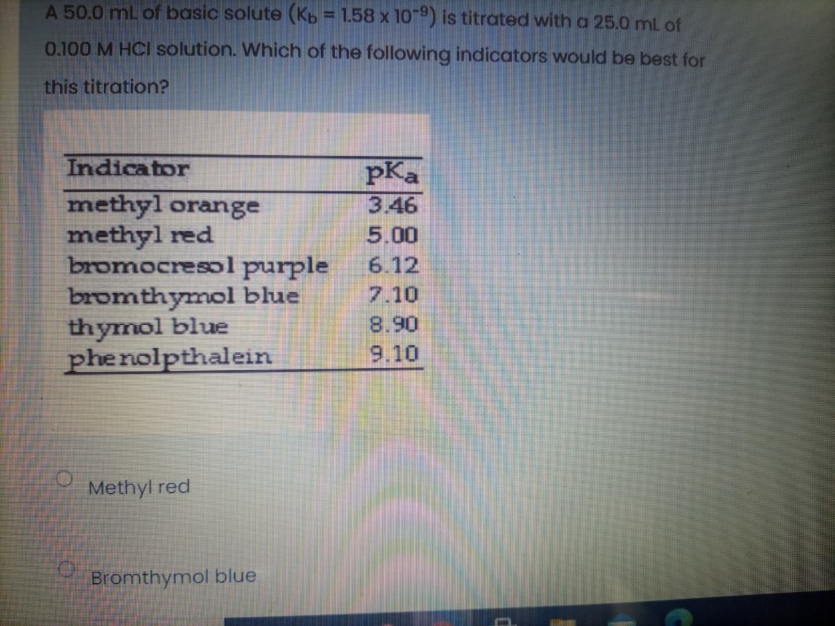 A 50.0 mL of basic solute (Kb = 1.58 x 109) is titrated with a 25.0 mL of
0.100 M HCI solution. Which of the following indicators would be best for
this titration?
Indicator
pKa
methyl orange
methyl red
bromocresol purple
bromthymol blue
thymol blue
phenolpthalein
3.46
5.00
6.12
7.10
Methyl red
Bromthymol blue
