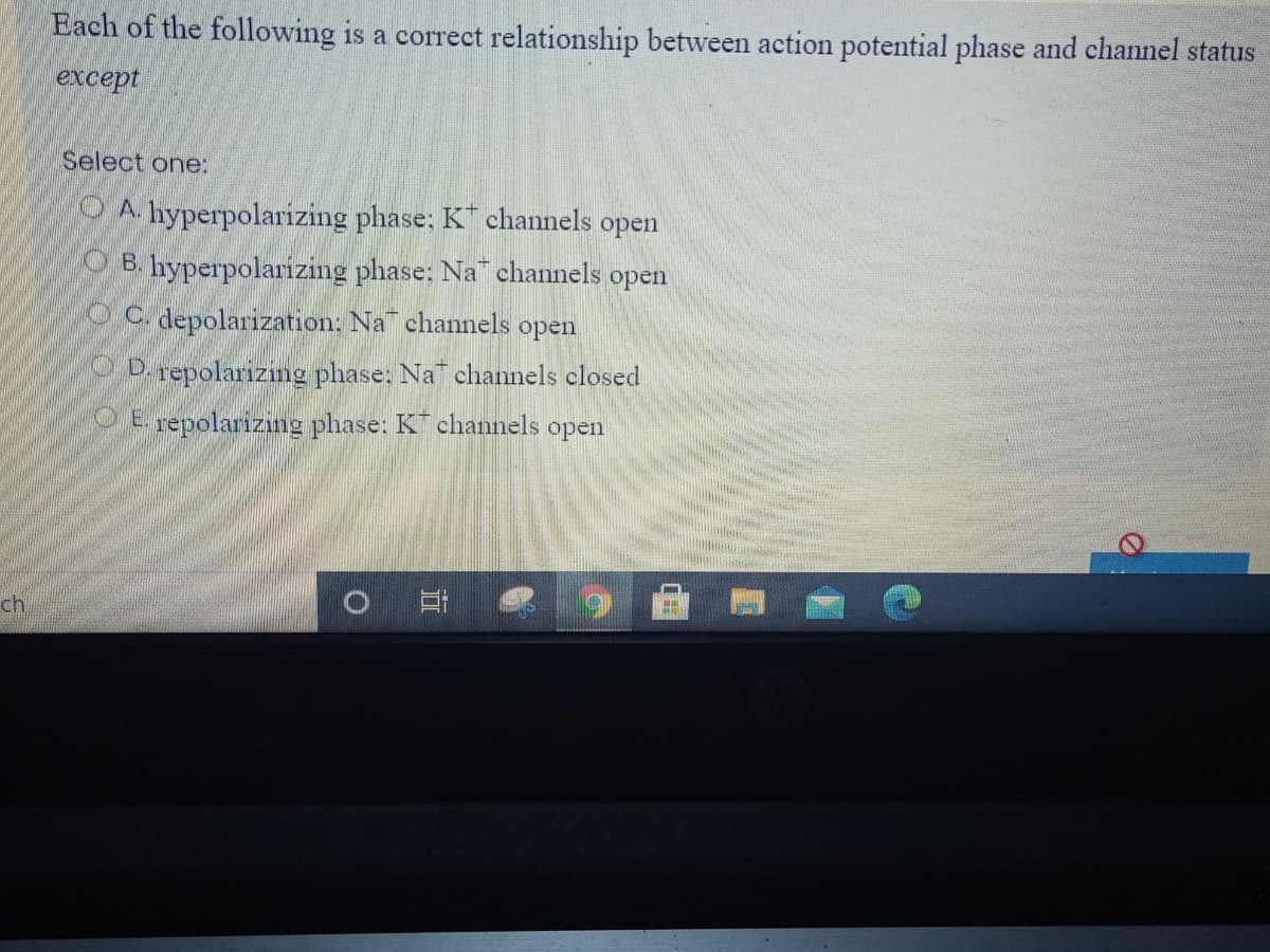 Each of the following is a correct relationship between action potential phase and channel status
except
Select one:
O A. hyperpolarizing phase; K channels open
O B. hyperpolarizing phase: Na channels
open
O C. depolarization: Na channels open
OD.repolarizing phase: Na channels closed
O E repolarizing phase: K channels open
ch
