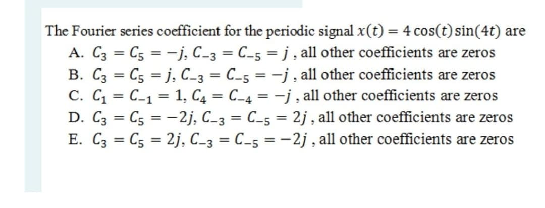 The Fourier series coefficient for the periodic signal x(t) = 4 cos(t) sin(4t) are
A. C3 = C5 = -j, C_3 = C_5 = j , all other coefficients are zeros
B. C3 = C5 = j, C-3 = C_5 = -j , all other coefficients are zeros
C. C = C_1 = 1, C4 = C_4 = -j , all other coefficients are zeros
D. C3 = C5 = -2j, C_3 = C_5 = 2j , all other coefficients are zeros
E. C3 = C5 = 2j, C_3 = C_5 = -2j , all other coefficients are zeros
%3D
%3D
%3D
%3D
%3D
%3D
%3D
%3D
%3D
%3D
%3D
