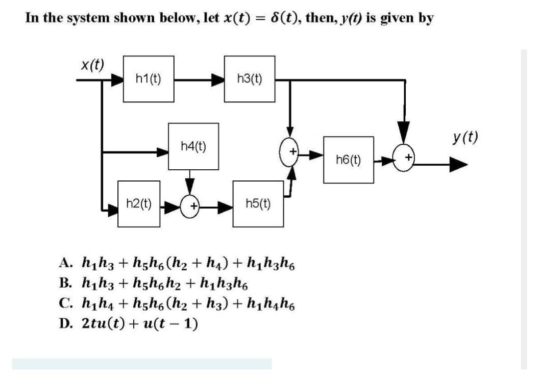 In the system shown below, let x(t) = 6(t), then, y(t) is given by
x(t)
h1(t)
h3(t)
y(t)
h4(t)
h6(t)
h2(t)
h5(t)
A. h,h3 + hgh6 (h2 + h4) + h,hzh6
B. h,h3 + hgh,h2 + h1h3h6
C. h,h4 + hgh6 (h2 + h3) + h,h,ho
D. 2tu(t)+ u(t – 1)
