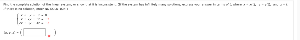 Find the complete solution of the linear system, or show that it is inconsistent. (If the system has infinitely many solutions, express your answer in terms of t, where x = x(t), y = y(t), and z = t.
If there is no solution, enter NO SOLUTION.)
х +
Z = 0
x + 2y
2х + Зу
3z = -2
4z =
-2
(х, у, 2) %3
)
=
