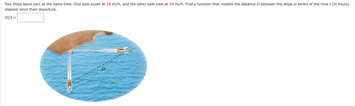 Two ships leave port at the same time. One sails south at 18 mi/h, and the other sails east at 24 mi/h. Find a function that models the distance D between the ships in terms of the time t (in hours)
elapsed since their departure.
D(t) =
