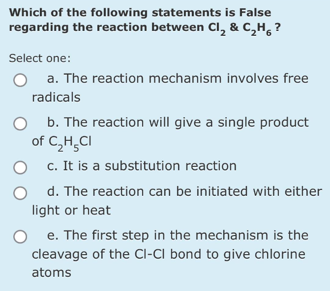 Which of the following statements is False
regarding the reaction between Cl₂ & C₂H₁ ?
2
Select one:
a. The reaction mechanism involves free
radicals
b. The reaction will give a single product
of C₂H5CI
c. It is a substitution reaction
d. The reaction can be initiated with either
light or heat
e. The first step in the mechanism is the
cleavage of the CI-CI bond to give chlorine
atoms