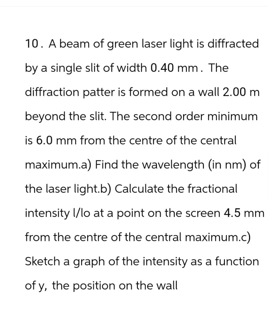 10. A beam of green laser light is diffracted
by a single slit of width 0.40 mm. The
diffraction patter is formed on a wall 2.00 m
beyond the slit. The second order minimum
is 6.0 mm from the centre of the central
maximum.a) Find the wavelength (in nm) of
the laser light.b) Calculate the fractional
intensity I/lo at a point on the screen 4.5 mm
from the centre of the central maximum.c)
Sketch a graph of the intensity as a function
of y, the position on the wall