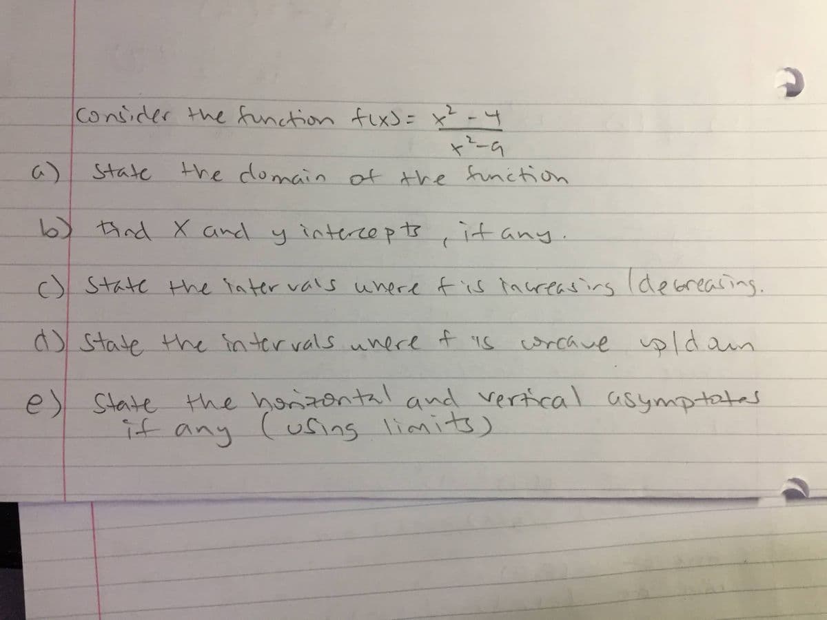 Consider the function \( f(x) = \frac{x^2 - 4}{x^2 - 9} \).

a) State the domain of the function.

b) Find the x and y intercepts, if any.

c) State the intervals where \( f \) is increasing (decreasing).

d) State the intervals where \( f \) is concave up (down).

e) State the horizontal and vertical asymptotes, if any (using limits).