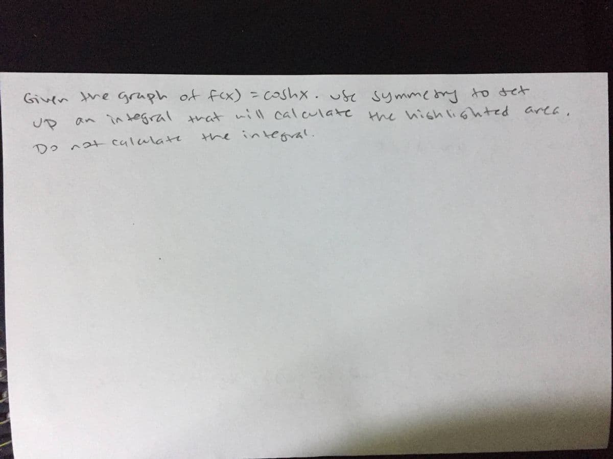 Given the graph of fcx) = Coshx.use symmeony to det
up
an in tegral that nill calculate the hishlighted area,
the integral.
Do nat calalate
