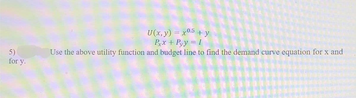 5)
for y.
U(x, y) = x0.5 + y
Pxx+Pyy = 1
Use the above utility function and budget line to find the demand curve equation for x and