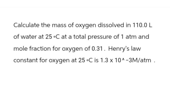 Calculate the mass of oxygen dissolved in 110.0 L
of water at 25 °C at a total pressure of 1 atm and
mole fraction for oxygen of 0.31. Henry's law
constant for oxygen at 25 °C is 1.3 x 10^-3M/atm.