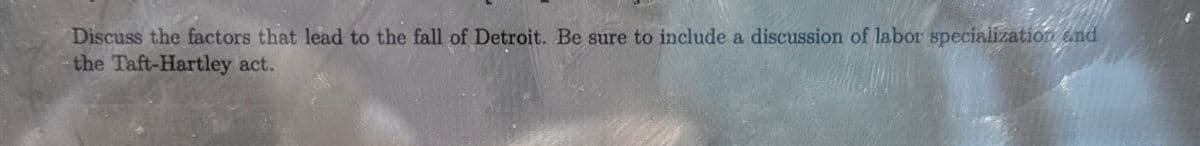 Discuss the factors that lead to the fall of Detroit. Be sure to include a discussion of labor specialization and
the Taft-Hartley act.