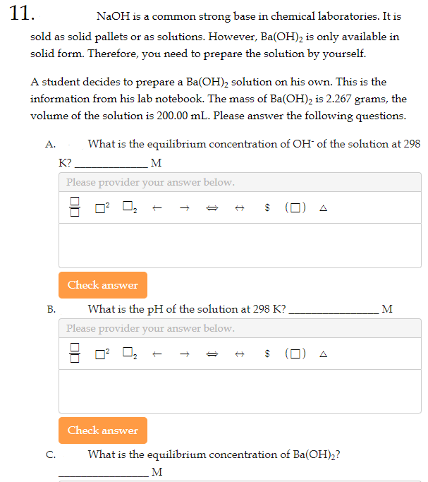11.
NaOH is a common strong base in chemical laboratories. It is
sold as solid pallets or as solutions. However, Ba(OH)2 is only available in
solid form. Therefore, you need to prepare the solution by yourself.
A student decides to prepare a Ba(OH)₂ solution on his own. This is the
information from his lab notebook. The mass of Ba(OH)₂ is 2.267 grams, the
volume of the solution is 200.00 mL. Please answer the following questions.
What is the equilibrium concentration of OH- of the solution at 298
M
Please provider your answer below.
A.
B.
C.
K?
☐☐
Please provider your answer below.
☐☐
I
Check answer
What is the pH of the solution at 298 K?
Check answer
CA
(0)
$ ()
is the equilibrium concentration of Ba(OH)2?
M
M