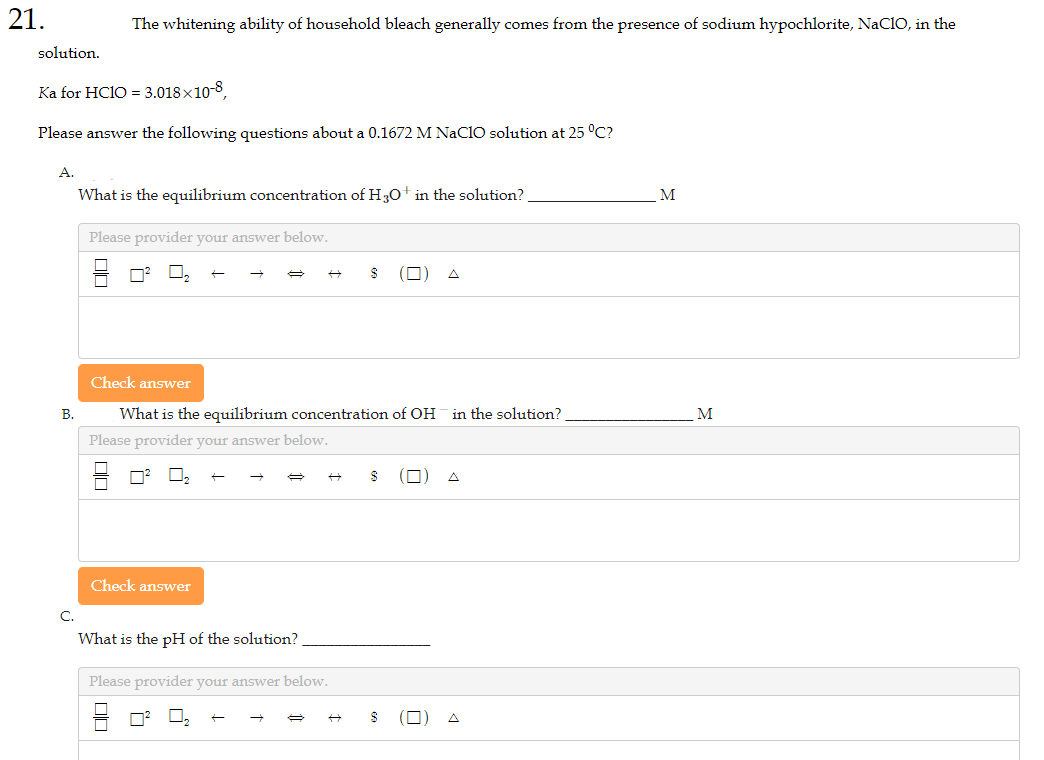 21.
solution.
Ka for HC1O = 3.018x10-8,
Please answer the following questions about a 0.1672 M NaClO solution at 25 °C?
A.
B.
C.
The whitening ability of household bleach generally comes from the presence of sodium hypochlorite, NaCIO, in the
What is the equilibrium concentration of H3O+ in the solution?
Please provider your answer below.
0²
Check answer
OC
→
→
Check answer
What is the equilibrium concentration of OH in the solution?
Please provider your answer below.
What is the pH of the solution?
Please provider your answer below.
$
$
M
M