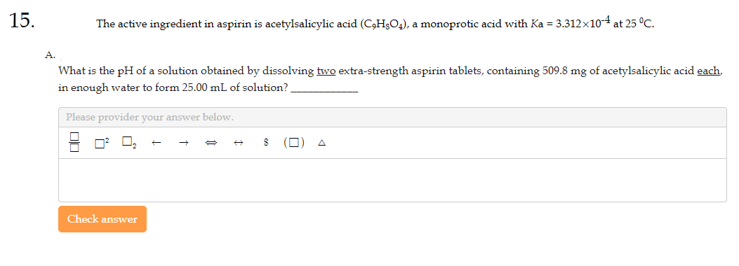 15.
A.
The active ingredient in aspirin is acetylsalicylic acid (C₂H8O4), a monoprotic acid with Ka = 3.312×10-4 at 25 °C.
What is the pH of a solution obtained by dissolving two extra-strength aspirin tablets, containing 509.8 mg of acetylsalicylic acid each,
in enough water to form 25.00 mL of solution?
Please provider your answer below.
Check answer
$
П