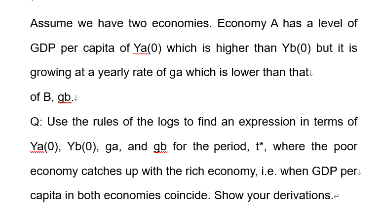 Assume we have two economies. Economy A has a level of
GDP per capita of Ya(0) which is higher than Yb(0) but it is
growing at a yearly rate of ga which is lower than that
of B, gb.
Q: Use the rules of the logs to find an expression in terms of
Ya(0), Yb(0), ga, and gb for the period, t*, where the poor
economy catches up with the rich economy, i.e. when GDP per
capita in both economies coincide. Show your derivations.<