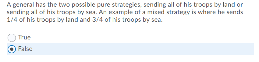 A general has the two possible pure strategies, sending all of his troops by land or
sending all of his troops by sea. An example of a mixed strategy is where he sends
1/4 of his troops by land and 3/4 of his troops by sea.
True
False
