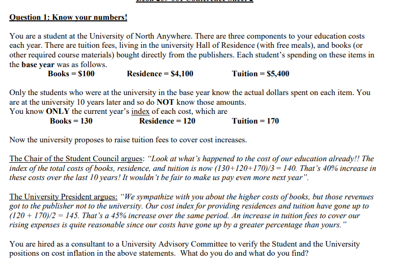 Question 1: Know your numbers!
You are a student at the University of North Anywhere. There are three components to your education costs
each year. There are tuition fees, living in the university Hall of Residence (with free meals), and books (or
other required course materials) bought directly from the publishers. Each student's spending on these items in
the base year was as follows.
Books = $100
Residence = $4,100
Tuition = $5,400
Only the students who were at the university in the base year know the actual dollars spent on each item. You
are at the university 10 years later and so do NOT know those amounts.
You know ONLY the current year's index of each cost, which are
Books = 130
Residence = 120
Tuition = 170
Now the university proposes to raise tuition fees to cover cost increases.
The Chair of the Student Council argues: "Look at what's happened to the cost of our education already!! The
index of the total costs of books, residence, and tuition is now (130+120+170)/3 = 140. That's 40% increase in
these costs over the last 10 years! It wouldn't be fair to make us pay even more next year".
The University President argues: “We sympathize with you about the higher costs of books, but those revenues
got to the publisher not to the university. Our cost index for providing residences and tuition have gone up to
(120 + 170)/2 = 145. That's a 45% increase over the same period. An increase in tuition fees to cover our
rising expenses is quite reasonable since our costs have gone up by a greater percentage than yours.
You are hired as a consultant to a University Advisory Committee to verify the Student and the University
positions on cost inflation in the above statements. What do you do and what do you find?
