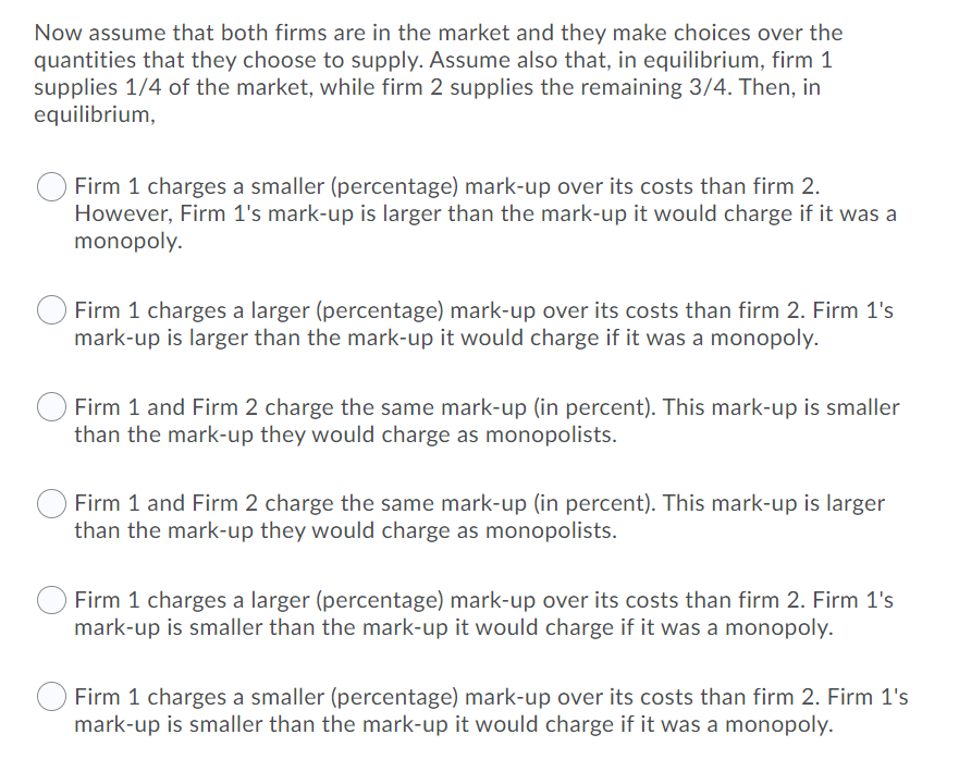 Now assume that both firms are in the market and they make choices over the
quantities that they choose to supply. Assume also that, in equilibrium, firm 1
supplies 1/4 of the market, while firm 2 supplies the remaining 3/4. Then, in
equilibrium,
Firm 1 charges a smaller (percentage) mark-up over its costs than firm 2.
However, Firm 1's mark-up is larger than the mark-up it would charge if it was a
monopoly.
Firm 1 charges a larger (percentage) mark-up over its costs than firm 2. Firm 1's
mark-up is larger than the mark-up it would charge if it was a monopoly.
Firm 1 and Firm 2 charge the same mark-up (in percent). This mark-up is smaller
than the mark-up they would charge as monopolists.
Firm 1 and Firm 2 charge the same mark-up (in percent). This mark-up is larger
than the mark-up they would charge as monopolists.
Firm 1 charges a larger (percentage) mark-up over its costs than firm 2. Firm 1's
mark-up is smaller than the mark-up it would charge if it was a monopoly.
Firm 1 charges a smaller (percentage) mark-up over its costs than firm 2. Firm 1's
mark-up is smaller than the mark-up it would charge if it was a monopoly.
