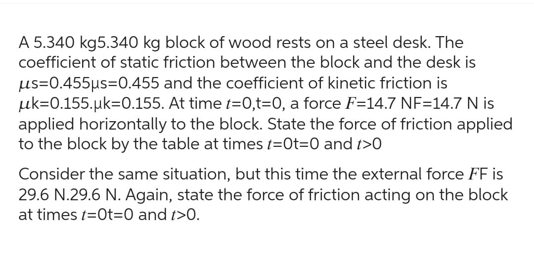 A 5.340 kg5.340 kg block of wood rests on a steel desk. The
coefficient of static friction between the block and the desk is
μs=0.455µs=0.455 and the coefficient of kinetic friction is
µk=0.155.µk=0.155. At time t=0,t=0, a force F=14.7 NF=14.7 N is
applied horizontally to the block. State the force of friction applied
to the block by the table at times t=0t=0 and t>0
Consider the same situation, but this time the external force FF is
29.6 N.29.6 N. Again, state the force of friction acting on the block
at times t=0t=0 and t>0.