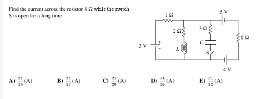 Find the current across the resistor 82 while the switch
S is open for a long time.
A) (A)
B)(A)
C) 2 (A)
3 V
192
ΖΩΣ
D) (A)
L
392
C
5 V
4 V
E)(A)
www
852
Ω