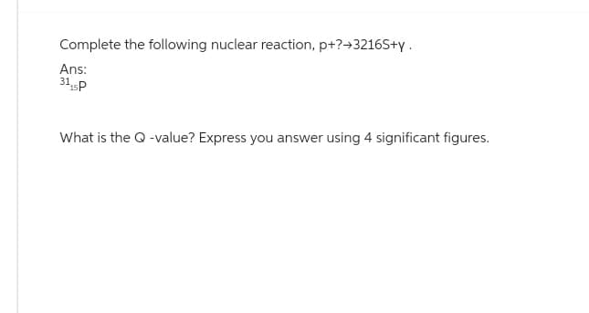 Complete the following nuclear reaction, p+?→3216S+y.
Ans:
31₁5P
What is the Q-value? Express you answer using 4 significant figures.