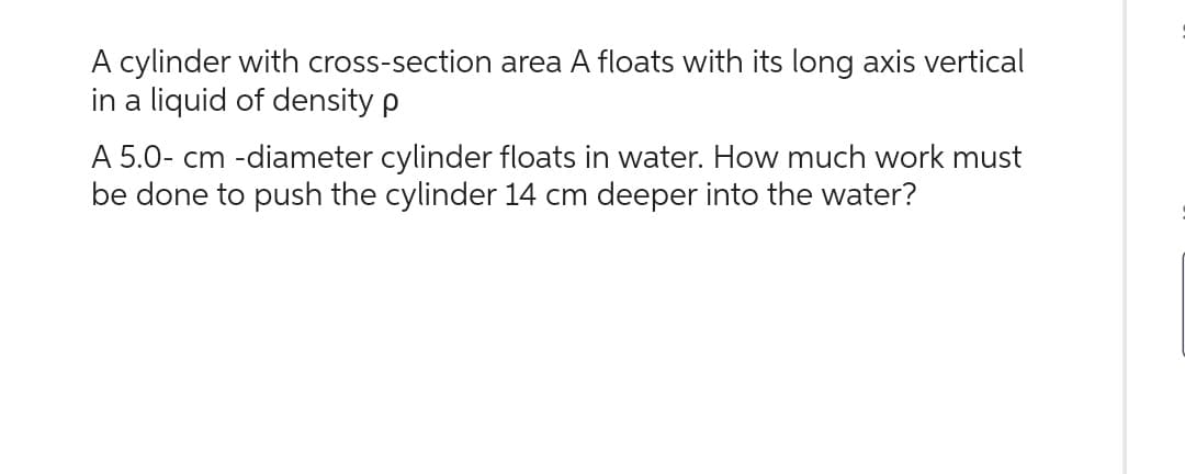 A cylinder with cross-section area A floats with its long axis vertical
in a liquid of density p
A 5.0- cm -diameter cylinder floats in water. How much work must
be done to push the cylinder 14 cm deeper into the water?