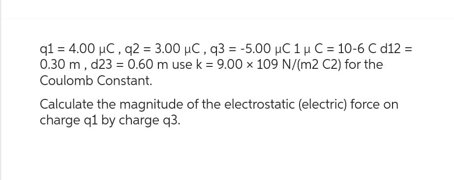 q1 = 4.00 µC, q2 = 3.00 µC, q3 = -5.00 μC 1 μ C = 10-6 C d12 =
0.30 m, d23 = 0.60 m use k = 9.00 x 109 N/(m2 C2) for the
Coulomb Constant.
Calculate the magnitude of the electrostatic (electric) force on
charge q1 by charge q3.