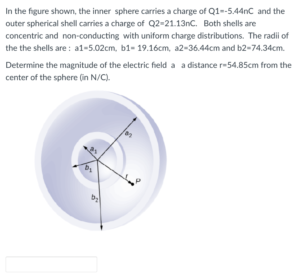 In the figure shown, the inner sphere carries a charge of Q1=-5.44nC and the
outer spherical shell carries a charge of Q2=21.13nC. Both shells are
concentric and non-conducting with uniform charge distributions. The radii of
the the shells are: a1=5.02cm, b1= 19.16cm, a2-36.44cm and b2=74.34cm.
Determine the magnitude of the electric field a a distance r=54.85cm from the
center of the sphere (in N/C).
b₁
62
22