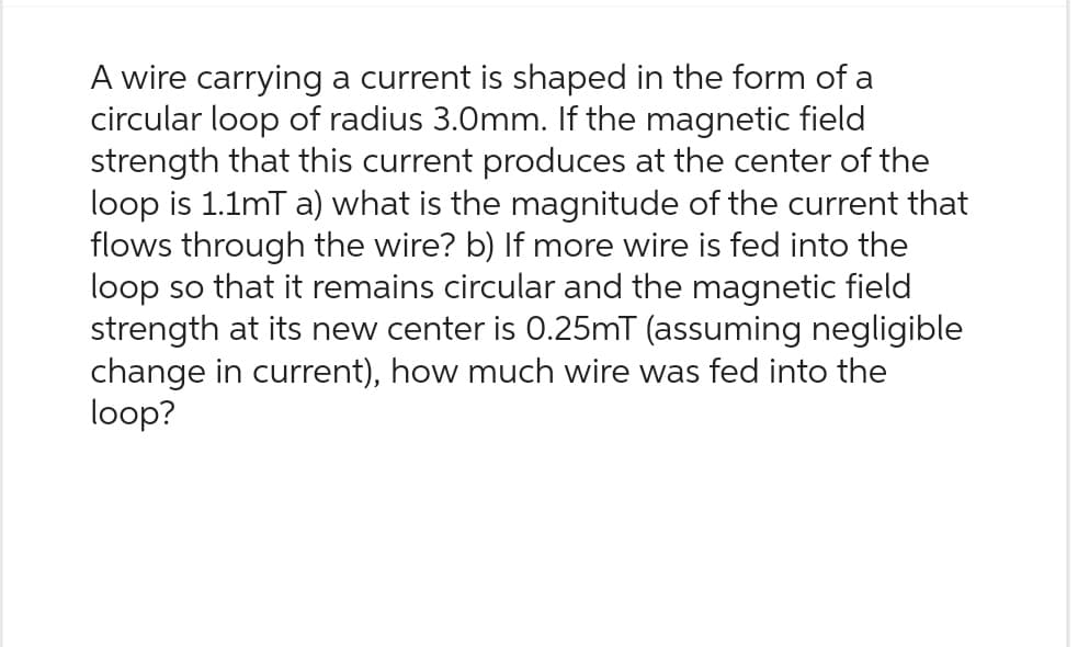 A wire carrying a current is shaped in the form of a
circular loop of radius 3.0mm. If the magnetic field
strength that this current produces at the center of the
loop is 1.1mT a) what is the magnitude of the current that
flows through the wire? b) If more wire is fed into the
loop so that it remains circular and the magnetic field
strength at its new center is 0.25mT (assuming negligible
change in current), how much wire was fed into the
loop?