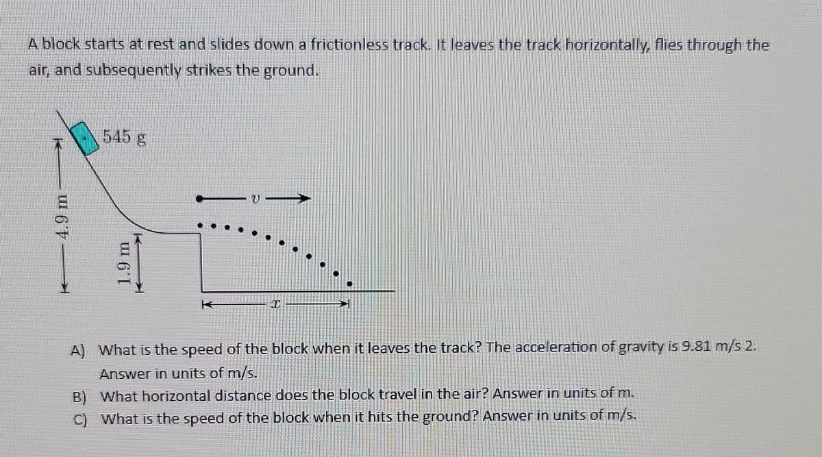 A block starts at rest and slides down a frictionless track. It leaves the track horizontally, flies through the
air, and subsequently strikes the ground.
4.9 m
2
545 g
1.9 m
TH
A) What is the speed of the block when it leaves the track? The acceleration of gravity is 9.81 m/s 2.
Answer in units of m/s.
B) What horizontal distance does the block travel in the air? Answer in units of m.
C) What is the speed of the block when it hits the ground? Answer in units of m/s.