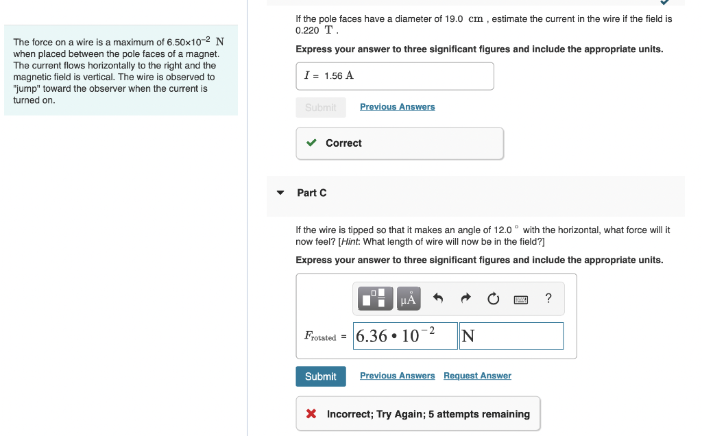 The force on a wire is a maximum of 6.50x10-² N
when placed between the pole faces of a magnet.
The current flows horizontally to the right and the
magnetic field is vertical. The wire is observed to
"jump" toward the observer when the current is
turned on.
If the pole faces have a diameter of 19.0 cm, estimate the current in the wire if the field is
0.220 T
Express your answer to three significant figures and include the appropriate units.
I = 1.56 A
Submit
Previous Answers
✓ Correct
Part C
If the wire is tipped so that it makes an angle of 12.0° with the horizontal, what force will it
now feel? [Hint: What length of wire will now be in the field?]
Express your answer to three significant figures and include the appropriate units.
μÀ
Frotated 6.3610-2
N
Submit Previous Answers Request Answer
X Incorrect; Try Again; 5 attempts remaining
?